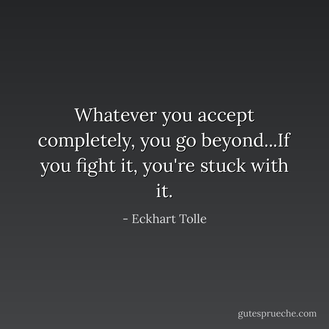 Whatever you accept completely, you go beyond...If you fight it, you're stuck with it. - Eckhart Tolle