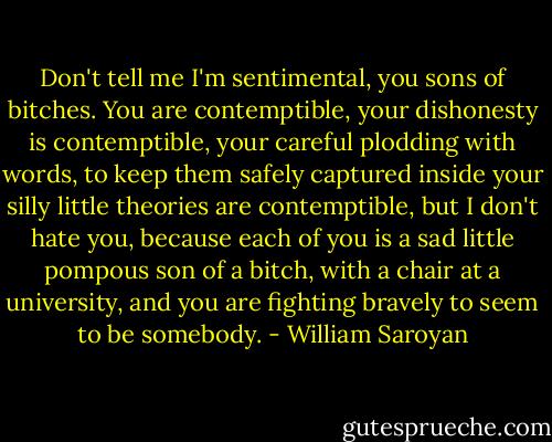 Don't tell me I'm sentimental, you sons of bitches. You are contemptible, your dishonesty is contemptible, your careful plodding with words, to keep them safely captured inside your silly little theories are contemptible, but I don't hate you, because each of you is a sad little pompous son of a bitch, with a chair at a university, and you are fighting bravely to seem to be somebody. - William Saroyan