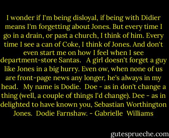 I wonder if I'm being disloyal, if being with Didier means I'm forgetting about Jones. But every time I go in a drain, or past a church, I think of him. Every time I see a can of Coke, I think of Jones. And don't even start me on how I feel when I see department-store Santas. <br /><br />A girl doesn't forget a guy like Jones in a big hurry. Even ow, when none of us are front-page news any longer, he's always in my head. <br /><br />My name is Dodie. <br />Doe - as in don't change a thing (well, a couple of things I'd change).<br />Dee - as in delighted to have known you, Sebastian Worthington Jones. <br />Dodie Farnshaw. - Gabrielle  Williams