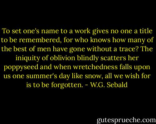 To set one's name to a work gives no one a title to be remembered, for who knows how many of the best of men have gone without a trace? The iniquity of oblivion blindly scatters her poppyseed and when wretchedness falls upon us one summer's day like snow, all we wish for is to be forgotten. - W.G. Sebald