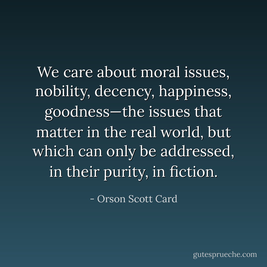 We care about moral issues, nobility, decency, happiness, goodness—the issues that matter in the real world, but which can only be addressed, in their purity, in fiction. - Orson Scott Card