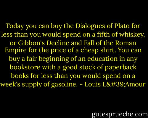 Today you can buy the Dialogues of Plato for less than you would spend on a fifth of whiskey, or Gibbon's Decline and Fall of the Roman Empire for the price of a cheap shirt. You can buy a fair beginning of an education in any bookstore with a good stock of paperback books for less than you would spend on a week's supply of gasoline. - Louis L'Amour