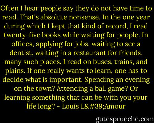 Often I hear people say they do not have time to read. That's absolute nonsense. In the one year during which I kept that kind of record, I read twenty-five books while waiting for people. In offices, applying for jobs, waiting to see a dentist, waiting in a restaurant for friends, many such places. I read on buses, trains, and plains. If one really wants to learn, one has to decide what is important. Spending an evening on the town? Attending a ball game? Or learning something that can be with you your life long? - Louis L'Amour