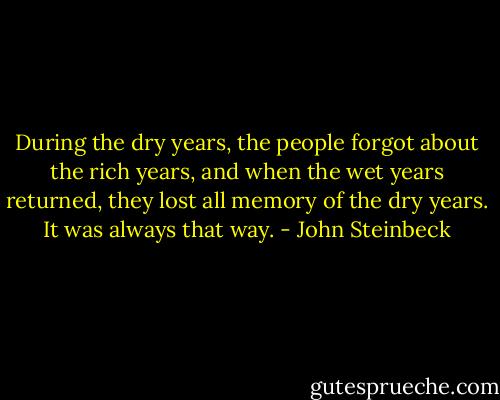 During the dry years, the people forgot about the rich years, and when the wet years returned, they lost all memory of the dry years. It was always that way. - John Steinbeck
