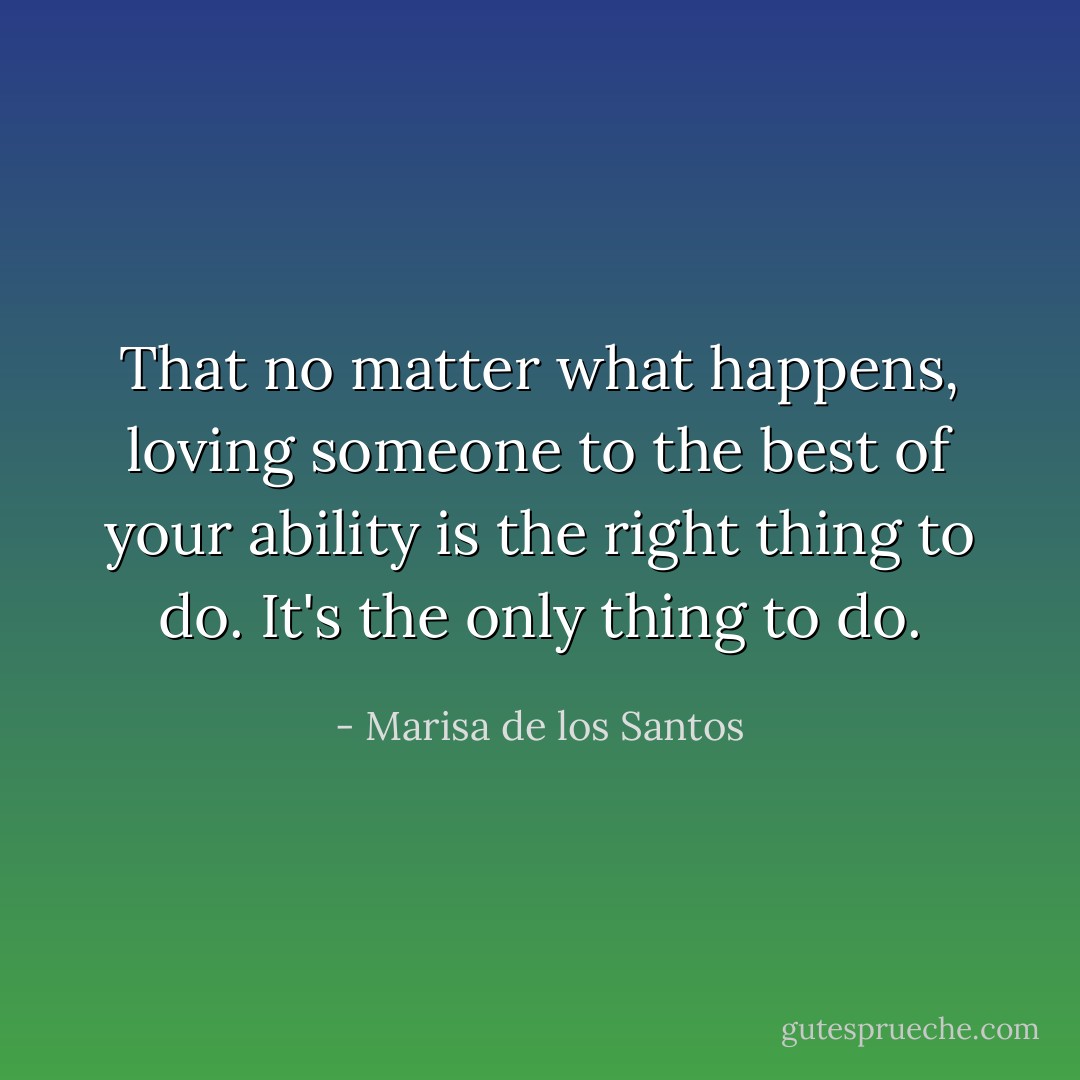 That no matter what happens, loving someone to the best of your ability is the right thing to do. It's the only thing to do. - Marisa de los Santos