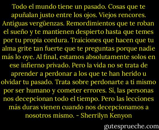 Todo el mundo tiene un pasado. Cosas que te apuñalan justo entre los ojos. Viejos rencores. Antiguas vergüenzas. Remordimientos que te roban el sueño y te mantienen despierto hasta que temes por tu propia cordura. Traiciones que hacen que tu alma grite tan fuerte que te preguntas porque nadie más lo oye. Al final, estamos absolutamente solos en ese infierno privado. Pero la vida no se trata de aprender a perdonar a los que te han herido u olvidar tu pasado. Trata sobre perdonarte a ti mismo por ser humano y cometer errores. Sí, las personas nos decepcionan todo el tiempo. Pero las lecciones más duras vienen cuando nos decepcionamos a nosotros mismo. - Sherrilyn Kenyon