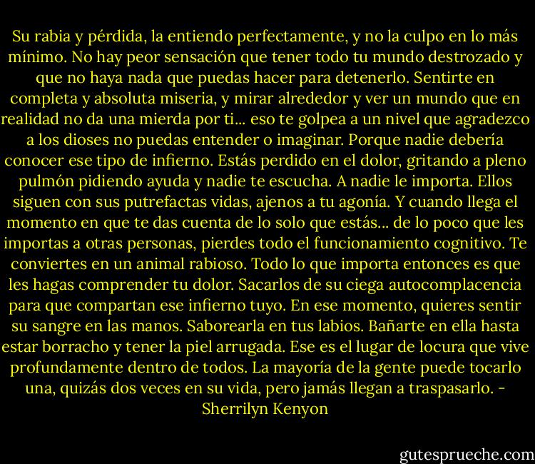 Su rabia y pérdida, la entiendo perfectamente, y no la culpo en lo más mínimo. No hay peor sensación que tener todo tu mundo destrozado y que no haya nada que puedas hacer para detenerlo. Sentirte en completa y absoluta miseria, y mirar alrededor y ver un mundo que en realidad no da una mierda por ti... eso te golpea a un nivel que agradezco a los dioses no puedas entender o imaginar. Porque nadie debería conocer ese tipo de infierno. Estás perdido en el dolor, gritando a pleno pulmón pidiendo ayuda y nadie te escucha. A nadie le importa. Ellos siguen con sus putrefactas vidas, ajenos a tu agonía. Y cuando llega el momento en que te das cuenta de lo solo que estás... de lo poco que les importas a otras personas, pierdes todo el funcionamiento cognitivo. Te conviertes en un animal rabioso. Todo lo que importa entonces es que les hagas comprender tu dolor. Sacarlos de su ciega autocomplacencia para que compartan ese infierno tuyo. En ese momento, quieres sentir su sangre en las manos. Saborearla en tus labios. Bañarte en ella hasta estar borracho y tener la piel arrugada. Ese es el lugar de locura que vive profundamente dentro de todos. La mayoría de la gente puede tocarlo una, quizás dos veces en su vida, pero jamás llegan a traspasarlo. - Sherrilyn Kenyon