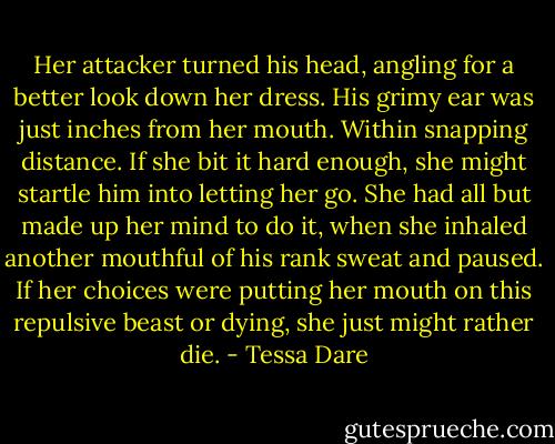 Her attacker turned his head, angling for a better look down her dress. His grimy ear was just inches from her mouth. Within snapping distance. If she bit it hard enough, she might startle him into letting her go. She had all but made up her mind to do it, when she inhaled another mouthful of his rank sweat and paused. If her choices were putting her mouth on this repulsive beast or dying, she just might rather die. - Tessa Dare
