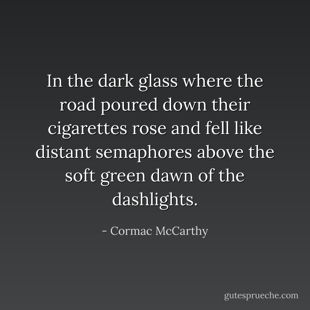 In the dark glass where the road poured down their cigarettes rose and fell like distant semaphores above the soft green dawn of the dashlights. - Cormac McCarthy