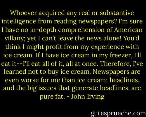 Whoever acquired any real or substantive intelligence from reading newspapers? I'm sure I have no in-depth comprehension of American villany; yet I can't leave the news alone! You'd think I might profit from my experience with ice cream. If I have ice cream in my freezer, I'll eat it--I'll eat all of it, all at once. Therefore, I've learned not to buy ice cream. Newspapers are even worse for me than ice cream; headlines, and the big issues that generate headlines, are pure fat. - John Irving