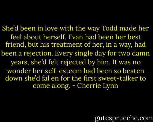 She’d been in love with the way Todd made her feel about herself. Evan had been her best friend, but his treatment of her, in a way, had been a rejection. Every single day for two damn years, she’d felt rejected by him. It was no wonder her self-esteem had been so beaten down she’d fal en for the first sweet-talker to come along. - Cherrie Lynn