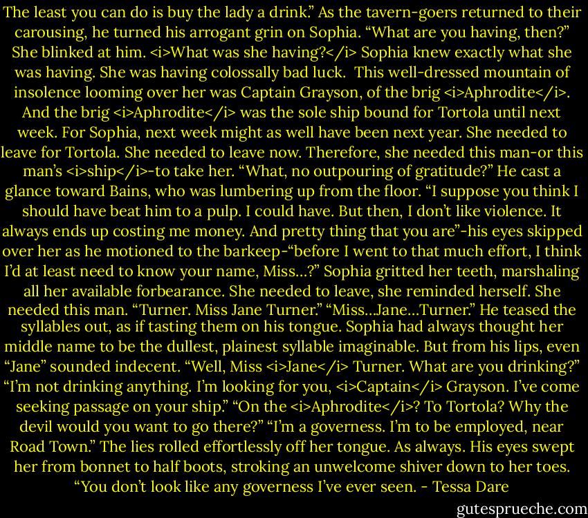 The least you can do is buy the lady a drink.” As the tavern-goers returned to their carousing, he turned his arrogant grin on Sophia. “What are you having, then?”<br />She blinked at him.<br /><i>What was she having?</i> Sophia knew exactly what she was having. She was having colossally bad luck. <br />This well-dressed mountain of insolence looming over her was Captain Grayson, of the brig <i>Aphrodite</i>. And the brig <i>Aphrodite</i> was the sole ship bound for Tortola until next week. For Sophia, next week might as well have been next year. She needed to leave for Tortola. She needed to leave now. Therefore, she needed this man-or this man’s <i>ship</i>-to take her.<br />“What, no outpouring of gratitude?” He cast a glance toward Bains, who was lumbering up from the floor. “I suppose you think I should have beat him to a pulp. I could have. But then, I don’t like violence. It always ends up costing me money. And pretty thing that you are”-his eyes skipped over her as he motioned to the barkeep-“before I went to that much effort, I think I’d at least need to know your name, Miss…?”<br />Sophia gritted her teeth, marshaling all her available forbearance. She needed to leave, she reminded herself. She needed this man. “Turner. Miss Jane Turner.”<br />“Miss…Jane…Turner.” He teased the syllables out, as if tasting them on his tongue. Sophia had always thought her middle name to be the dullest, plainest syllable imaginable. But from his lips, even “Jane” sounded indecent.<br />“Well, Miss <i>Jane</i> Turner. What are you drinking?”<br />“I’m not drinking anything. I’m looking for you, <i>Captain</i> Grayson. I’ve come seeking passage on your ship.”<br />“On the <i>Aphrodite</i>? To Tortola? Why the devil would you want to go there?”<br />“I’m a governess. I’m to be employed, near Road Town.” The lies rolled effortlessly off her tongue. As always.<br />His eyes swept her from bonnet to half boots, stroking an unwelcome shiver down to her toes. “You don’t look like any governess I’ve ever seen. - Tessa Dare