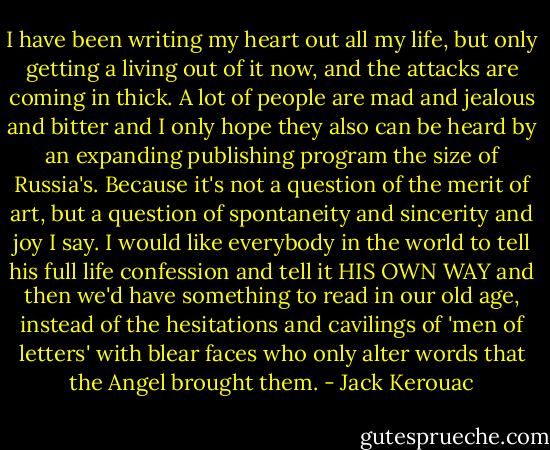 I have been writing my heart out all my life, but only getting a living out of it now, and the attacks are coming in thick. A lot of people are mad and jealous and bitter and I only hope they also can be heard by an expanding publishing program the size of Russia's. Because it's not a question of the merit of art, but a question of spontaneity and sincerity and joy I say. I would like everybody in the world to tell his full life confession and tell it HIS OWN WAY and then we'd have something to read in our old age, instead of the hesitations and cavilings of 'men of letters' with blear faces who only alter words that the Angel brought them. - Jack Kerouac