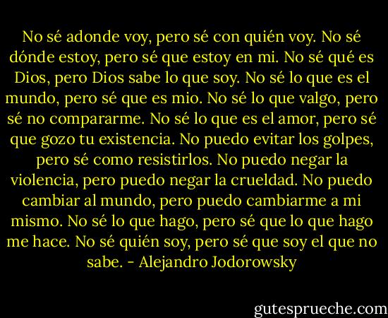 No sé adonde voy, pero sé con quién voy.<br />No sé dónde estoy, pero sé que estoy en mi.<br />No sé qué es Dios, pero Dios sabe lo que soy.<br />No sé lo que es el mundo, pero sé que es mio.<br />No sé lo que valgo, pero sé no compararme.<br />No sé lo que es el amor, pero sé que gozo tu existencia.<br />No puedo evitar los golpes, pero sé como resistirlos.<br />No puedo negar la violencia, pero puedo negar la crueldad.<br />No puedo cambiar al mundo, pero puedo cambiarme a mi mismo.<br />No sé lo que hago, pero sé que lo que hago me hace.<br />No sé quién soy, pero sé que soy el que no sabe. - Alejandro Jodorowsky
