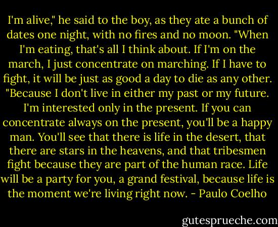 I'm alive," he said to the boy, as they ate a bunch of dates one night, with no fires and<br />no moon. "When I'm eating, that's all I think about. If I'm on the march, I just<br />concentrate on marching. If I have to fight, it will be just as good a day to die as any<br />other.<br />"Because I don't live in either my past or my future. I'm interested only in the present.<br />If you can concentrate always on the present, you'll be a happy man. You'll see that<br />there is life in the desert, that there are stars in the heavens, and that tribesmen fight<br />because they are part of the human race. Life will be a party for you, a grand festival,<br />because life is the moment we're living right now. - Paulo Coelho
