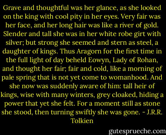 Grave and thoughtful was her glance, as she looked on the king with cool pity in her eyes. Very fair was her face, and her long hair was like a river of gold. Slender and tall she was in her white robe girt with silver; but strong she seemed and stern as steel, a daughter of kings.<br />Thus Aragorn for the first time in the full light of day beheld Eowyn, Lady of Rohan, and thought her fair; fair and cold, like a morning of pale spring that is not yet come to womanhood. And she now was suddenly aware of him: tall heir of kings, wise with many winters, grey cloaked, hiding a power that yet she felt. For a moment still as stone she stood, then turning swiftly she was gone. - J.R.R. Tolkien