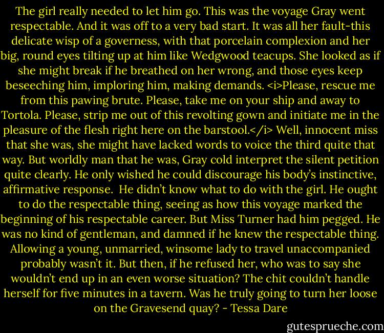 The girl really needed to let him go.<br />This was the voyage Gray went respectable. And it was off to a very bad start.<br />It was all her fault-this delicate wisp of a governess, with that porcelain complexion and her big, round eyes tilting up at him like Wedgwood teacups. She looked as if she might break if he breathed on her wrong, and those eyes keep beseeching him, imploring him, making demands. <i>Please, rescue me from this pawing brute. Please, take me on your ship and away to Tortola. Please, strip me out of this revolting gown and initiate me in the pleasure of the flesh right here on the barstool.</i><br />Well, innocent miss that she was, she might have lacked words to voice the third quite that way. But worldly man that he was, Gray cold interpret the silent petition quite clearly. He only wished he could discourage his body’s instinctive, affirmative response. <br />He didn’t know what to do with the girl. He ought to do the respectable thing, seeing as how this voyage marked the beginning of his respectable career. But Miss Turner had him pegged. He was no kind of gentleman, and damned if he knew the respectable thing. Allowing a young, unmarried, winsome lady to travel unaccompanied probably wasn’t it. But then, if he refused her, who was to say she wouldn’t end up in an even worse situation? The chit couldn’t handle herself for five minutes in a tavern. Was he truly going to turn her loose on the Gravesend quay? - Tessa Dare