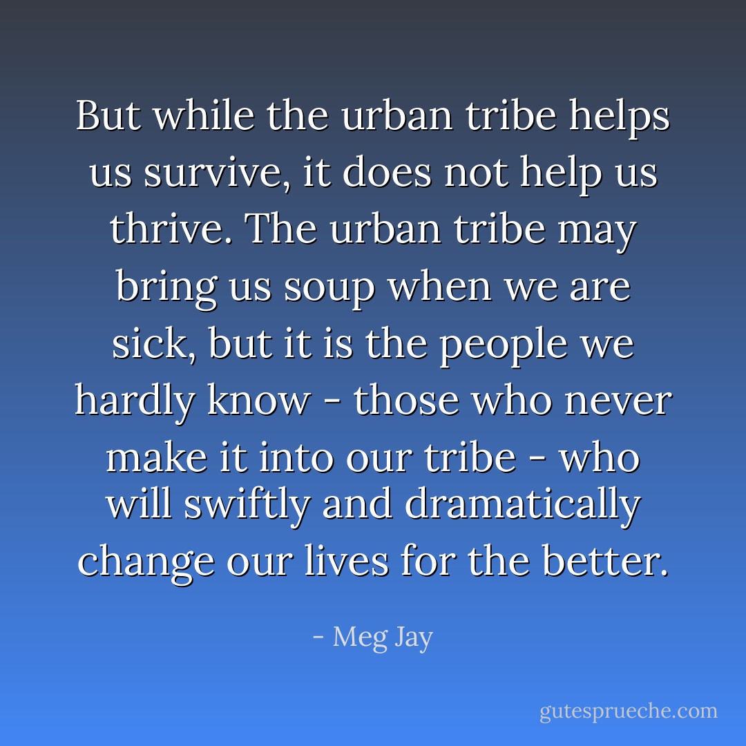 But while the urban tribe helps us survive, it does not help us thrive. The urban tribe may bring us soup when we are sick, but it is the people we hardly know - those who never make it into our tribe - who will swiftly and dramatically change our lives for the better. - Meg Jay