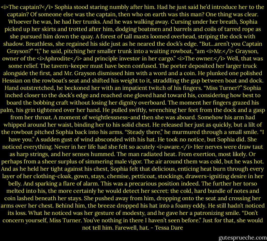 <i>The captain?</i><br />Sophia stood staring numbly after him. Had he just said he’d introduce her to the captain? Of someone else was the captain, then who on earth was this man?<br />One thing was clear. Whoever he was, he had her trunks.<br />And he was walking away.<br />Cursing under her breath, Sophia picked up her skirts and trotted after him, dodging boatmen and barrels and coils of tarred rope as she pursued him down the quay. A forest of tall masts loomed overhead, striping the dock with shadow.<br />Breathless, she regained his side just as he neared the dock’s edge. “But…aren’t you Captain Grayson?”<br />“I,” he said, pitching her smaller trunk into a waiting rowboat, “am <i>Mr.</i> Grayson, owner of the <i>Aphrodite</i> and principle investor in her cargo.”<br /><i>The owner.</i> Well, that was some relief. The tavern-keeper must have been confused.<br />The porter deposited her larger truck alongside the first, and Mr. Grayson dismissed him with a word and a coin. He plunked one polished Hessian on the rowboat’s seat and shifted his weight to it, straddling the gap between boat and dock. Hand outstretched, he beckoned her with an impatient twitch of his fingers. “Miss Turner?”<br />Sophia inched closer to the dock’s edge and reached one gloved hand toward his, considering how best to board the bobbing craft without losing her dignity overboard.<br />The moment her fingers grazed his palm, his grin tightened over her hand. He pulled swiftly, wrenching her feet from the dock and a gasp from her throat. A moment of weightlessness-and then she was aboard. Somehow his arm had whipped around her waist, binding her to his solid chest. He released her just as quickly, but a lilt of the rowboat pitched Sophia back into his arms.<br />“Steady there,” he murmured through a small smile. “I have you.”<br />A sudden gust of wind absconded with his hat. He took no notice, but Sophia did. She noticed everything. Never in her life had she felt so acutely <i>aware.</i> Her nerves were draw taut as harp strings, and her senses hummed.<br />The man radiated heat. From exertion, most likely. Or perhaps from a sheer surplus of simmering male vigor. The air around them was cold, but he was hot. And as he held her tight against his chest, Sophia felt that delicious, enticing heat burn through every layer of her clothing-cloak, gown, stays, chemise, petticoat, stockings, drawers-igniting desire in her belly.<br />And sparking a flare of alarm. This was a precarious position indeed. The further her torso melted into his, the more certainly he would detect her secret: the cold, hard bundle of notes and coin lashed beneath her stays.<br />She pushed away from him, dropping onto the seat and crossing her arms over her chest. Behind him, the breeze dropped his hat into a foamy eddy. He still hadn’t noticed its loss.<br />What he noticed was her gesture of modesty, and he gave her a patronizing smile. “Don’t concern yourself, Miss Turner. You’ve nothing in there I haven’t seen before.”<br />Just for that, she would not tell him. Farewell, hat. - Tessa Dare
