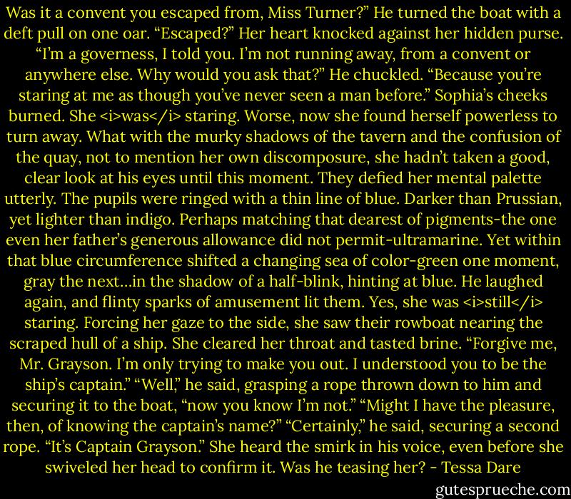 Was it a convent you escaped from, Miss Turner?” He turned the boat with a deft pull on one oar.<br />“Escaped?” Her heart knocked against her hidden purse. “I’m a governess, I told you. I’m not running away, from a convent or anywhere else. Why would you ask that?”<br />He chuckled. “Because you’re staring at me as though you’ve never seen a man before.”<br />Sophia’s cheeks burned. She <i>was</i> staring. Worse, now she found herself powerless to turn away. What with the murky shadows of the tavern and the confusion of the quay, not to mention her own discomposure, she hadn’t taken a good, clear look at his eyes until this moment.<br />They defied her mental palette utterly.<br />The pupils were ringed with a thin line of blue. Darker than Prussian, yet lighter than indigo. Perhaps matching that dearest of pigments-the one even her father’s generous allowance did not permit-ultramarine. Yet within that blue circumference shifted a changing sea of color-green one moment, gray the next…in the shadow of a half-blink, hinting at blue.<br />He laughed again, and flinty sparks of amusement lit them.<br />Yes, she was <i>still</i> staring.<br />Forcing her gaze to the side, she saw their rowboat nearing the scraped hull of a ship. She cleared her throat and tasted brine. “Forgive me, Mr. Grayson. I’m only trying to make you out. I understood you to be the ship’s captain.”<br />“Well,” he said, grasping a rope thrown down to him and securing it to the boat, “now you know I’m not.”<br />“Might I have the pleasure, then, of knowing the captain’s name?”<br />“Certainly,” he said, securing a second rope. “It’s Captain Grayson.”<br />She heard the smirk in his voice, even before she swiveled her head to confirm it. Was he teasing her? - Tessa Dare