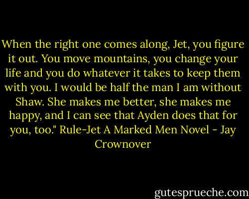 When the right one comes along, Jet, you figure it out. You move mountains, you change your life and you do whatever it takes to keep them with you. I would be half the man I am without Shaw. She makes me better, she makes me happy, and I can see that Ayden does that for you, too."<br />Rule-Jet A Marked Men Novel - Jay Crownover