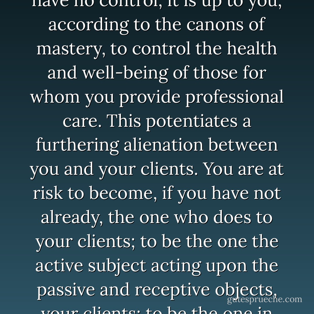 Even you, the professional helper, often mistaken for the enlightened Guru or Staretz, can become lost in your thoughts that you must be competent without fault. You may become enthralled with your identity as a professional, even the pressures of the culture of mastery that expects you to heal your clients without fail. Never mind all of the variables over which you have no control, it is up to you, according to the canons of mastery, to control the health and well-being of those for whom you provide professional care. This potentiates a furthering alienation between you and your clients. You are at risk to become, if you have not already, the one who does to your clients; to be the one the active subject acting upon the passive and receptive objects, your clients; to be the one in possession of special knowledge, technique and mastery. All of this conspires to coax or coerce you into treating your client as reduced, a mere case. Unawareness to these influences gives you little chance to consider their influence on your practice in the clinical setting, much less give attentive efforts to resist or change them. - Scott E. Spradlin