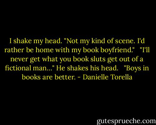 I shake my head. "Not my kind of scene. I'd rather be home with my book boyfriend." <br /><br />"I'll never get what you book sluts get out of a fictional man…" He shakes his head. <br /><br />"Boys in books are better. - Danielle Torella