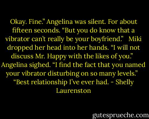 Okay. Fine.” Angelina was silent. For about fifteen seconds. “But you do know that a vibrator can’t really be your boyfriend.” <br /><br />Miki dropped her head into her hands. “I will not discuss Mr. Happy with the likes of you.” <br /><br />Angelina sighed. “I find the fact that you named your vibrator disturbing on so many levels.” <br /><br />“Best relationship I’ve ever had. - Shelly Laurenston
