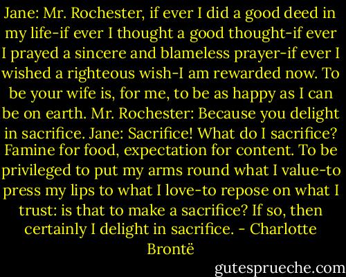 Jane: Mr. Rochester, if ever I did a good deed in my life-if ever I thought a good thought-if ever I prayed a sincere and blameless prayer-if ever I wished a righteous wish-I am rewarded now. To be your wife is, for me, to be as happy as I can be on earth.<br />Mr. Rochester: Because you delight in sacrifice.<br />Jane: Sacrifice! What do I sacrifice? Famine for food, expectation for content. To be privileged to put my arms round what I value-to press my lips to what I love-to repose on what I trust: is that to make a sacrifice? If so, then certainly I delight in sacrifice. - Charlotte Brontë