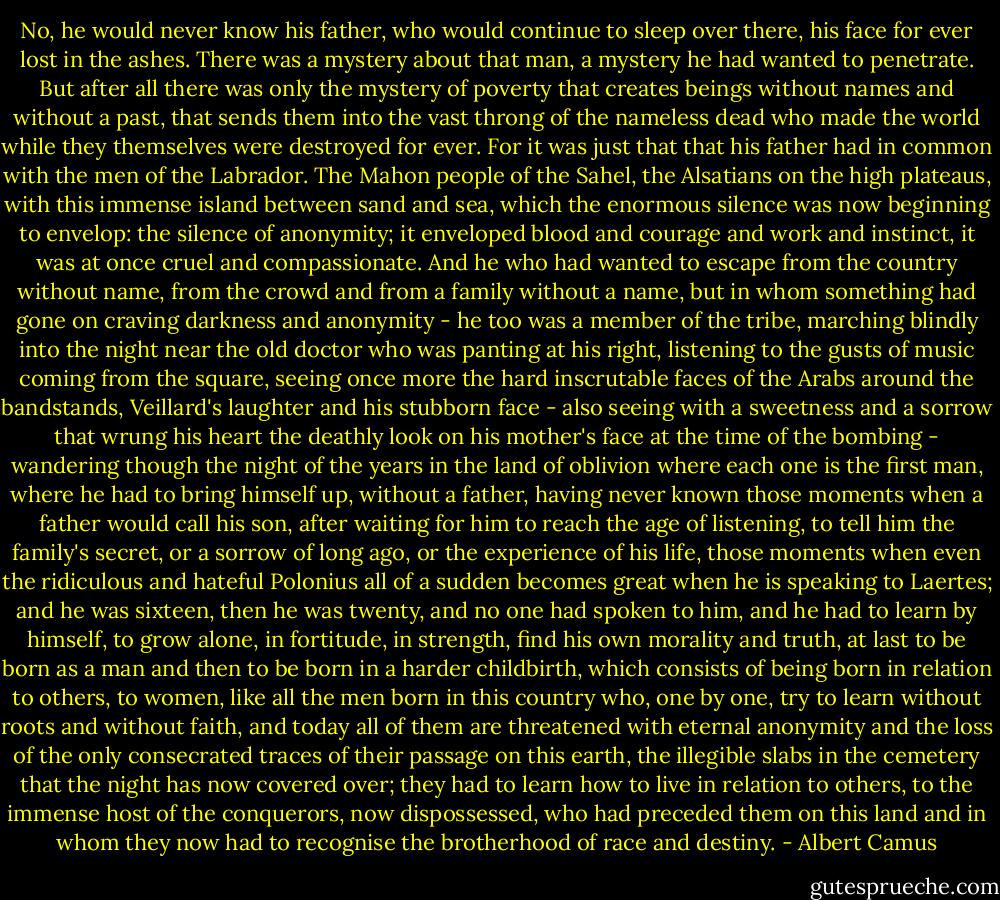 No, he would never know his father, who would continue to sleep over there, his face for ever lost in the ashes. There was a mystery about that man, a mystery he had wanted to penetrate. But after all there was only the mystery of poverty that creates beings without names and without a past, that sends them into the vast throng of the nameless dead who made the world while they themselves were destroyed for ever. For it was just that that his father had in common with the men of the Labrador. The Mahon people of the Sahel, the Alsatians on the high plateaus, with this immense island between sand and sea, which the enormous silence was now beginning to envelop: the silence of anonymity; it enveloped blood and courage and work and instinct, it was at once cruel and compassionate. And he who had wanted to escape from the country without name, from the crowd and from a family without a name, but in whom something had gone on craving darkness and anonymity - he too was a member of the tribe, marching blindly into the night near the old doctor who was panting at his right, listening to the gusts of music coming from the square, seeing once more the hard inscrutable faces of the Arabs around the bandstands, Veillard's laughter and his stubborn face - also seeing with a sweetness and a sorrow that wrung his heart the deathly look on his mother's face at the time of the bombing - wandering though the night of the years in the land of oblivion where each one is the first man, where he had to bring himself up, without a father, having never known those moments when a father would call his son, after waiting for him to reach the age of listening, to tell him the family's secret, or a sorrow of long ago, or the experience of his life, those moments when even the ridiculous and hateful Polonius all of a sudden becomes great when he is speaking to Laertes; and he was sixteen, then he was twenty, and no one had spoken to him, and he had to learn by himself, to grow alone, in fortitude, in strength, find his own morality and truth, at last to be born as a man and then to be born in a harder childbirth, which consists of being born in relation to others, to women, like all the men born in this country who, one by one, try to learn without roots and without faith, and today all of them are threatened with eternal anonymity and the loss of the only consecrated traces of their passage on this earth, the illegible slabs in the cemetery that the night has now covered over; they had to learn how to live in relation to others, to the immense host of the conquerors, now dispossessed, who had preceded them on this land and in whom they now had to recognise the brotherhood of race and destiny. - Albert Camus