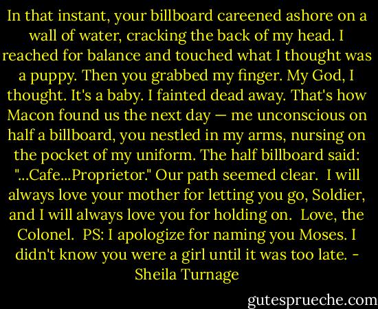 In that instant, your billboard careened ashore on a wall of water, cracking the back of my head. I reached for balance and touched what I thought was a puppy. Then you grabbed my finger. My God, I thought. It's a baby. I fainted dead away. That's how Macon found us the next day — me unconscious on half a billboard, you nestled in my arms, nursing on the pocket of my uniform. The half billboard said: "...Cafe...Proprietor." Our path seemed clear.<br /><br />I will always love your mother for letting you go, Soldier, and I will always love you for holding on.<br /><br />Love, the Colonel.<br /><br />PS: I apologize for naming you Moses. I didn't know you were a girl until it was too late. - Sheila Turnage