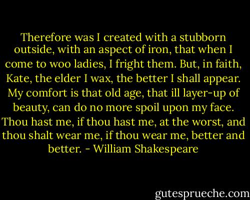 Therefore was I created with a stubborn outside, with an aspect of iron, that when I come to woo ladies, I fright them. But, in faith, Kate, the elder I wax, the better I shall appear. My comfort is that old age, that ill layer-up of beauty, can do no more spoil upon my face. Thou hast me, if thou hast me, at the worst, and thou shalt wear me, if thou wear me, better and better. - William Shakespeare