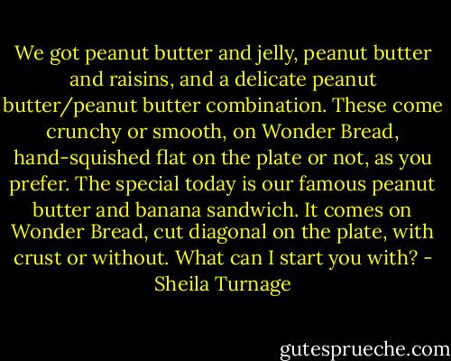 We got peanut butter and jelly, peanut butter and raisins, and a delicate peanut butter/peanut butter combination. These come crunchy or smooth, on Wonder Bread, hand-squished flat on the plate or not, as you prefer. The special today is our famous peanut butter and banana sandwich. It comes on Wonder Bread, cut diagonal on the plate, with crust or without. What can I start you with? - Sheila Turnage