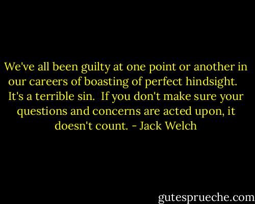 We've all been guilty at one point or another in our careers of boasting of perfect hindsight. <br /><br />It's a terrible sin.<br /><br />If you don't make sure your questions and concerns are acted upon, it doesn't count. - Jack Welch