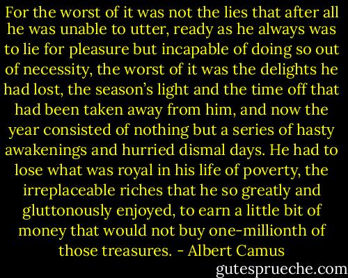 For the worst of it was not the lies that after all he was unable to utter, ready as he always was to lie for pleasure but incapable of doing so out of necessity, the worst of it was the delights he had lost, the season’s light and the time off that had been taken away from him, and now the year consisted of nothing but a series of hasty awakenings and hurried dismal days. He had to lose what was royal in his life of poverty, the irreplaceable riches that he so greatly and gluttonously enjoyed, to earn a little bit of money that would not buy one-millionth of those treasures. - Albert Camus