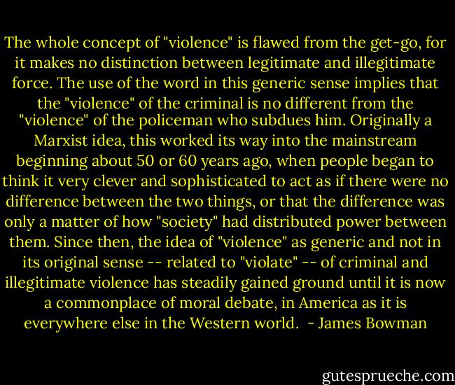 The whole concept of "violence" is flawed from the get-go, for it makes no distinction between legitimate and illegitimate force. The use of the word in this generic sense implies that the "violence" of the criminal is no different from the "violence" of the policeman who subdues him. Originally a Marxist idea, this worked its way into the mainstream beginning about 50 or 60 years ago, when people began to think it very clever and sophisticated to act as if there were no difference between the two things, or that the difference was only a matter of how "society" had distributed power between them. Since then, the idea of "violence" as generic and not in its original sense -- related to "violate" -- of criminal and illegitimate violence has steadily gained ground until it is now a commonplace of moral debate, in America as it is everywhere else in the Western world.<br /> - James Bowman