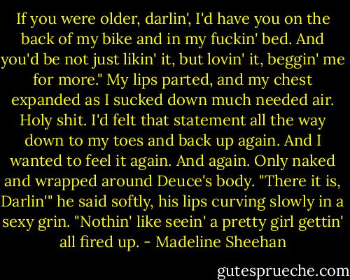If you were older, darlin', I'd have you on the back of my bike and in my fuckin' bed. And you'd be not just likin' it, but lovin' it, beggin' me for more."<br />My lips parted, and my chest expanded as I sucked down much needed air. Holy shit. I'd felt that statement all the way down to my toes and back up again. And I wanted to feel it again. And again. Only naked and wrapped around Deuce's body.<br />"There it is, Darlin'" he said softly, his lips curving slowly in a sexy grin. "Nothin' like seein' a pretty girl gettin' all fired up. - Madeline Sheehan