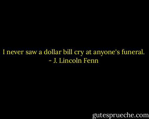 I never saw a dollar bill cry at anyone's funeral. - J. Lincoln Fenn