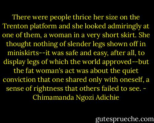 There were people thrice her size on the Trenton platform and she looked admiringly at one of them, a woman in a very short skirt. She thought nothing of slender legs shown off in miniskirts--it was safe and easy, after all, to display legs of which the world approved--but the fat woman's act was about the quiet conviction that one shared only with oneself, a sense of rightness that others failed to see. - Chimamanda Ngozi Adichie