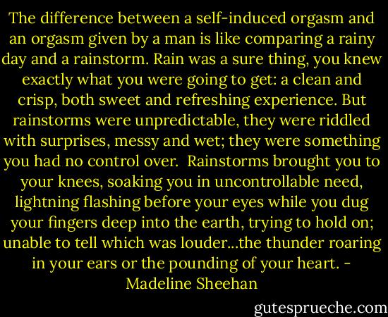 The difference between a self-induced orgasm and an orgasm given by a man is like comparing a rainy day and a rainstorm. Rain was a sure thing, you knew exactly what you were going to get: a clean and crisp, both sweet and refreshing experience. But rainstorms were unpredictable, they were riddled with surprises, messy and wet; they were something you had no control over.<br /> Rainstorms brought you to your knees, soaking you in uncontrollable need, lightning flashing before your eyes while you dug your fingers deep into the earth, trying to hold on; unable to tell which was louder...the thunder roaring in your ears or the pounding of your heart. - Madeline Sheehan