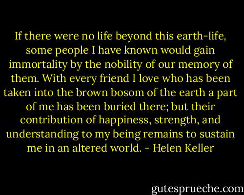 If there were no life beyond this earth-life, some people I have known would gain immortality by the nobility of our memory of them. With every friend I love who has been taken into the brown bosom of the earth a part of me has been buried there; but their contribution of happiness, strength, and understanding to my being remains to sustain me in an altered world. - Helen Keller