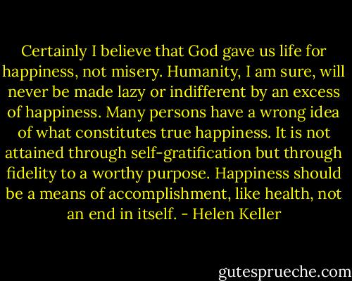 Certainly I believe that God gave us life for happiness, not misery. Humanity, I am sure, will never be made lazy or indifferent by an excess of happiness. Many persons have a wrong idea of what constitutes true happiness. It is not attained through self-gratification but through fidelity to a worthy purpose. Happiness should be a means of accomplishment, like health, not an end in itself. - Helen Keller