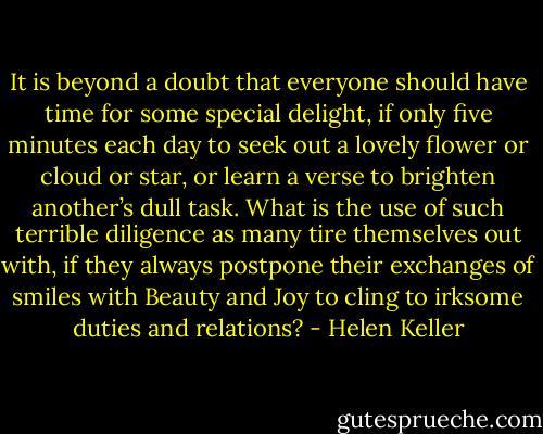 It is beyond a doubt that everyone should have time for some special delight, if only five minutes each day to seek out a lovely flower or cloud or star, or learn a verse to brighten another’s dull task. What is the use of such terrible diligence as many tire themselves out with, if they always postpone their exchanges of smiles with Beauty and Joy to cling to irksome duties and relations? - Helen Keller
