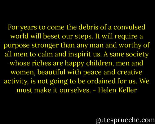 For years to come the debris of a convulsed world will beset our steps. It will require a purpose stronger than any man and worthy of all men to calm and inspirit us. A sane society whose riches are happy children, men and women, beautiful with peace and creative activity, is not going to be ordained for us. We must make it ourselves. - Helen Keller