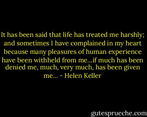 It has been said that life has treated me harshly; and sometimes I have complained in my heart because many pleasures of human experience have been withheld from me…if much has been denied me, much, very much, has been given me… - Helen Keller