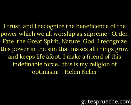 I trust, and I recognize the beneficence of the power which we all worship as supreme- Order, Fate, the Great Spirit, Nature, God. I recognize this power in the sun that makes all things grow and keeps life afoot. I make a friend of this indefinable force…this is my religion of optimism. - Helen Keller