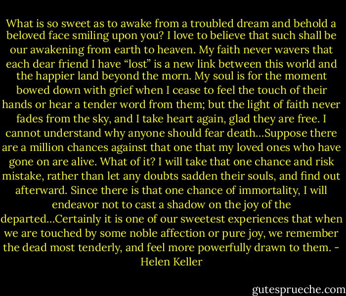 What is so sweet as to awake from a troubled dream and behold a beloved face smiling upon you? I love to believe that such shall be our awakening from earth to heaven. My faith never wavers that each dear friend I have “lost” is a new link between this world and the happier land beyond the morn. My soul is for the moment bowed down with grief when I cease to feel the touch of their hands or hear a tender word from them; but the light of faith never fades from the sky, and I take heart again, glad they are free. I cannot understand why anyone should fear death…Suppose there are a million chances against that one that my loved ones who have gone on are alive. What of it? I will take that one chance and risk mistake, rather than let any doubts sadden their souls, and find out afterward. Since there is that one chance of immortality, I will endeavor not to cast a shadow on the joy of the departed…Certainly it is one of our sweetest experiences that when we are touched by some noble affection or pure joy, we remember the dead most tenderly, and feel more powerfully drawn to them. - Helen Keller