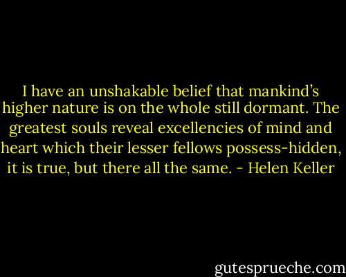 I have an unshakable belief that mankind’s higher nature is on the whole still dormant. The greatest souls reveal excellencies of mind and heart which their lesser fellows possess-hidden, it is true, but there all the same. - Helen Keller