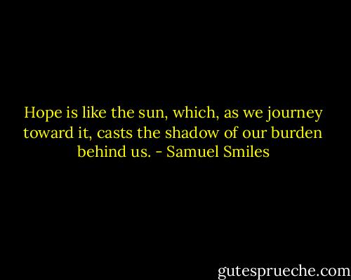 Hope is like the sun, which, as we journey toward it, casts the shadow of our burden behind us. - Samuel Smiles