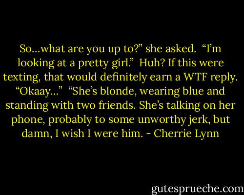 So…what are you up to?” she asked.<br /><br />“I’m looking at a pretty girl.”<br /><br />Huh? If this were texting, that would definitely earn a WTF reply. “Okaay…”<br /><br />“She’s blonde, wearing blue and standing with two friends. She’s talking on her phone, probably to some unworthy jerk, but damn, I wish I were him. - Cherrie Lynn